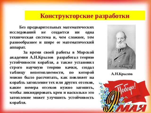 Конструкторские разработки  Без предварительных математических исследований не создается ни одна техническая система и, чем сложнее, тем разнообразнее и шире ее математический аппарат.  За время своей работы в Морской академии А.Н.Крылов разработал теорию устойчивости корабля, а также установил строго научную теорию качки, создал таблицу непотопляемости, по которой можно было рассчитать, как повлияет на корабль затопление тех или других отсеков, какие номера отсеков нужно затопить, чтобы ликвидировать крен и насколько это затопление может улучшить устойчивость корабля. А.Н.Крылов 