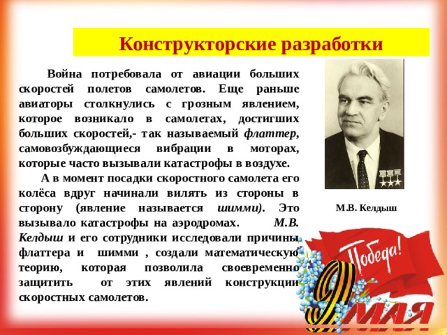 Конструкторские разработки   Война потребовала от авиации больших скоростей полетов самолетов. Еще раньше авиаторы столкнулись с грозным явлением, которое возникало в самолетах, достигших больших скоростей,- так называемый флаттер , самовозбуждающиеся вибрации в моторах, которые часто вызывали катастрофы в воздухе.  А в момент посадки скоростного самолета его колёса вдруг начинали вилять из стороны в сторону (явление называется шимми). Это вызывало катастрофы на аэродромах.    М.В. Келдыш и его сотрудники исследовали причины флаттера и шимми , создали математическую теорию, которая позволила своевременно защитить от этих явлений конструкции скоростных самолетов.  М.В. Келдыш 