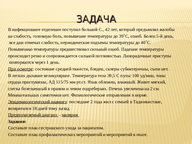 ЗАДАЧА В инфекционное отделение поступил больной С., 42 лет, который предъявлял жалобы на слабость, головную боль, повышение температуры до 39  С, озноб. Болен 5-й день,  все дни отмечал слабость, периодические подъемы температуры до 40  С. Повышению температуры предшествовал сильный озноб. Падение температуры происходит резко и сопровождается сильной потливостью. Лихорадочные приступы  повторяются через 1 день. При осмотре : состояние средней тяжести, бледен, склеры субиктеричны, сыпи нет. В легких дыхание везикулярное. Температура тела 39,5 С пульс 100 уд/мин, тоны сердца приглушены, АД 115/75 мм рт.ст. Язык обложен, влажный. Живот мягкий, слегка болезненный в правом и левом подреберьях. Печень увеличена на 2 см. Менингеальных симптомов нет. Физиологические отправления в норме. Эпидемиологический анамнез : последние 2 года жил с семьей в Таджикистане, возвратился 18 дней тому назад. Предполагаемый диагноз – малярия Задания: Составьте план сестринского ухода за пациентом. Составьте план профилактических мероприятий и мероприятий в очаге. 