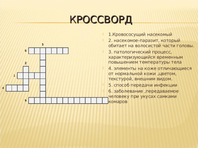 КРОССВОРД 1.Кровососущий насекомый 2. насекомое-паразит, который обитает на волосистой части головы. 3. патологический процесс, характеризующийся временным повышением температуры тела 4. элементы на коже отличающиеся от нормальной кожи ,цветом, текстурой, внешним видом. 5. способ передачи инфекции 6. заболевание ,передаваемое человеку при укусах самками комаров 