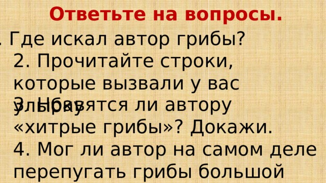Ответьте на вопросы. 1. Где искал автор грибы? 2. Прочитайте строки, которые вызвали у вас улыбку 3. Нравятся ли автору «хитрые грибы»? Докажи. 4. Мог ли автор на самом деле перепугать грибы большой корзиной? 