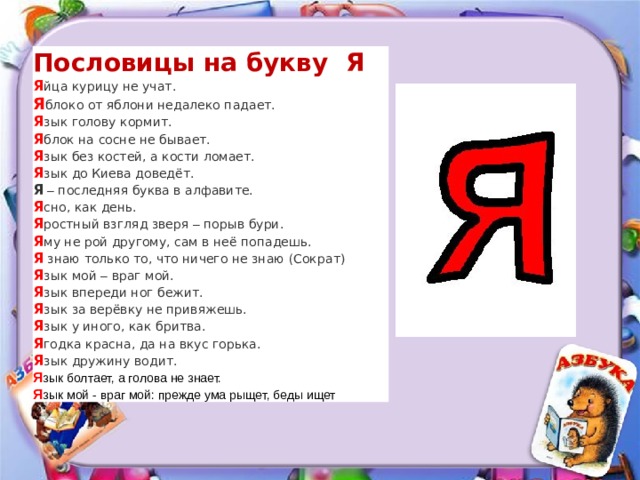 Пословицы на букву Я Я йца курицу не учат. Я блоко от яблони недалеко падает. Я зык голову кормит. Я блок на сосне не бывает. Я зык без костей, а кости ломает. Я зык до Киева доведёт. Я  – последняя буква в алфавите. Я сно, как день. Я ростный взгляд зверя – порыв бури. Я му не рой другому, сам в неё попадешь. Я   знаю только то, что ничего не знаю (Сократ) Я зык мой – враг мой. Я зык впереди ног бежит. Я зык за верёвку не привяжешь. Я зык у иного, как бритва. Я годка красна, да на вкус горька. Я зык дружину водит.  Я зык болтает, а голова не знает. Я зык мой - враг мой: прежде ума рыщет, беды ищет 