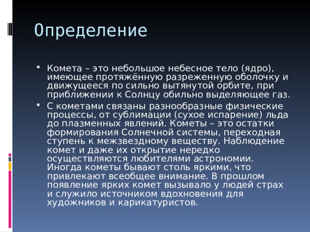 Комета – это небольшое небесное тело (ядро), имеющее протяжённую разреженную оболочку и движущееся по сильно вытянутой орбите, при приближении к Солнцу обильно выделяющее газ. С кометами связаны разнообразные физические процессы, от сублимации (сухое испарение) льда до плазменных явлений. Кометы – это остатки формирования Солнечной системы, переходная ступень к межзвездному веществу. Наблюдение комет и даже их открытие нередко осуществляются любителями астрономии. Иногда кометы бывают столь яркими, что привлекают всеобщее внимание. В прошлом появление ярких комет вызывало у людей страх и служило источником вдохновения для художников и карикатуристов. 