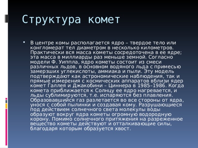В центре комы располагается ядро – твердое тело или конгломерат тел диаметром в несколько километров. Практически вся масса кометы сосредоточена в ее ядре; эта масса в миллиарды раз меньше земной. Согласно модели Ф. Уиппла, ядро кометы состоит из смеси различных льдов, в основном водяного льда с примесью замерзших углекислоты, аммиака и пыли. Эту модель подтверждают как астрономические наблюдения, так и прямые измерения с космических аппаратов вблизи ядер комет Галлея и Джакобини – Циннера в 1985–1986. Когда комета приближается к Солнцу ее ядро нагревается, и льды сублимируются, т.е. испаряются без плавления. Образовавшийся газ разлетается во все стороны от ядра, унося с собой пылинки и создавая кому. Разрушающиеся под действием солнечного света молекулы воды образуют вокруг ядра кометы огромную водородную корону. Помимо солнечного притяжения на разреженное вещество кометы действуют и отталкивающие силы, благодаря которым образуется хвост. 