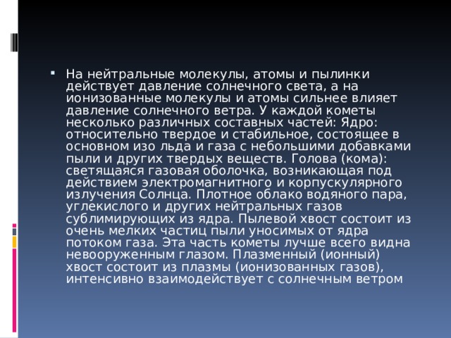 На нейтральные молекулы, атомы и пылинки действует давление солнечного света, а на ионизованные молекулы и атомы сильнее влияет давление солнечного ветра. У каждой кометы несколько различных составных частей: Ядро: относительно твердое и стабильное, состоящее в основном изо льда и газа с небольшими добавками пыли и других твердых веществ. Голова (кома): светящаяся газовая оболочка, возникающая под действием электромагнитного и корпускулярного излучения Солнца. Плотное облако водяного пара, углекислого и других нейтральных газов сублимирующих из ядра. Пылевой хвост состоит из очень мелких частиц пыли уносимых от ядра потоком газа. Эта часть кометы лучше всего видна невооруженным глазом. Плазменный (ионный) хвост состоит из плазмы (ионизованных газов), интенсивно взаимодействует с солнечным ветром 