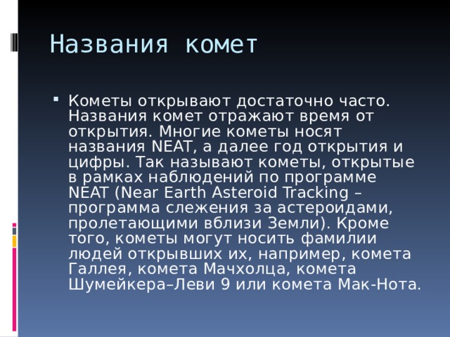 Кометы открывают достаточно часто. Названия комет отражают время от открытия. Многие кометы носят названия NEAT, а далее год открытия и цифры. Так называют кометы, открытые в рамках наблюдений по программе NEAT (Near Earth Asteroid Tracking – программа слежения за астероидами, пролетающими вблизи Земли). Кроме того, кометы могут носить фамилии людей открывших их, например, комета Галлея, комета Мачхолца, комета Шумейкера–Леви 9 или комета Мак-Нота. 