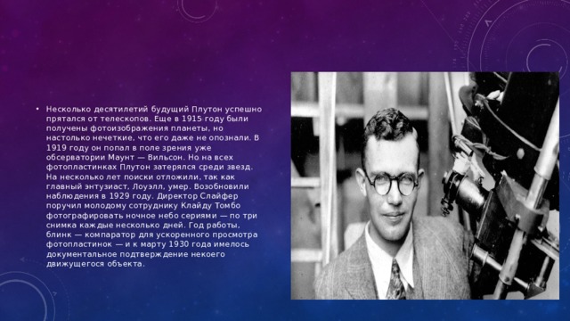 Несколько десятилетий будущий Плутон успешно прятался от телескопов. Еще в 1915 году были получены фотоизображения планеты, но настолько нечеткие, что его даже не опознали. В 1919 году он попал в поле зрения уже обсерватории Маунт — Вильсон. Но на всех фотопластинках Плутон затерялся среди звезд. На несколько лет поиски отложили, так как главный энтузиаст, Лоуэлл, умер. Возобновили наблюдения в 1929 году. Директор Слайфер поручил молодому сотруднику Клайду Томбо фотографировать ночное небо сериями — по три снимка каждые несколько дней. Год работы, блинк — компаратор для ускоренного просмотра фотопластинок — и к марту 1930 года имелось документальное подтверждение некоего движущегося объекта. 