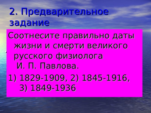 2. Предварительное задание Соотнесите правильно даты жизни и смерти великого русского физиолога И. П. Павлова. 1) 1829-1909, 2) 1845-1916, 3) 1849-1936 . 