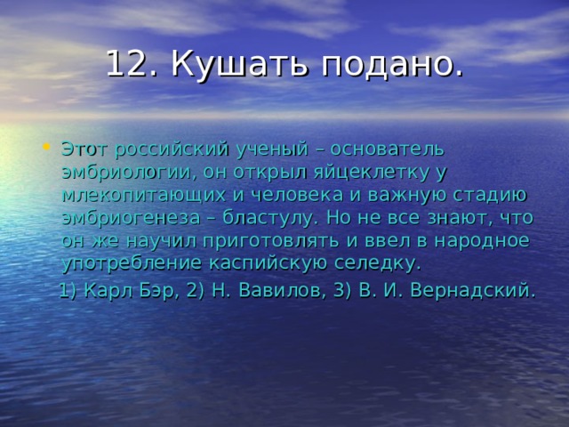 12. Кушать подано. Этот российский ученый – основатель эмбриологии, он открыл яйцеклетку у млекопитающих и человека и важную стадию эмбриогенеза – бластулу. Но не все знают, что он же научил приготовлять и ввел в народное употребление каспийскую селедку.  1) Карл Бэр, 2) Н. Вавилов, 3) В. И. Вернадский. 