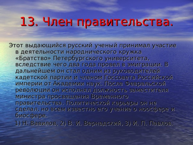 13. Член правительства. Этот выдающийся русский ученый принимал участие в деятельности народнического кружка «Братство» Петербургского университета, вследствие чего два года провел в эмиграции. В дальнейшем он стал одним из руководителей кадетской партии и членом Госсовета Российской империи от Академии наук. После Февральской революции он исполнял должность заместителя министра просвещения Временного правительства. Политической карьеры он не сделал, но всем известно его учение о ноосфере и биосфере.  1) Н. Вавилов, 2) В. И. Вернадский, 3) И. П. Павлов. 