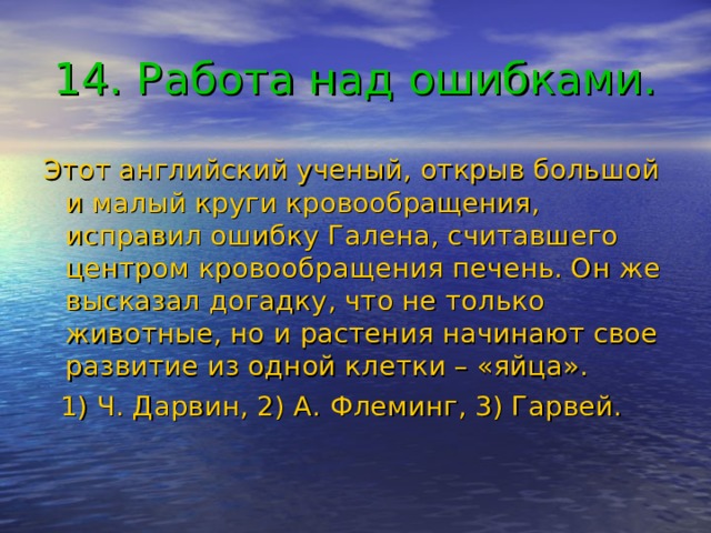 14. Работа над ошибками. Этот английский ученый, открыв большой и малый круги кровообращения, исправил ошибку Галена, считавшего центром кровообращения печень. Он же высказал догадку, что не только животные, но и растения начинают свое развитие из одной клетки – «яйца».  1) Ч. Дарвин, 2) А. Флеминг, 3) Гарвей. 