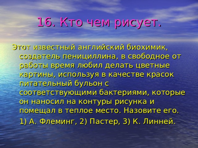 16. Кто чем рисует. Этот известный английский биохимик, создатель пенициллина, в свободное от работы время любил делать цветные картины, используя в качестве красок питательный бульон с соответствующими бактериями, которые он наносил на контуры рисунка и помещал в теплое место. Назовите его.  1) А. Флеминг, 2) Пастер, 3) К. Линней. 