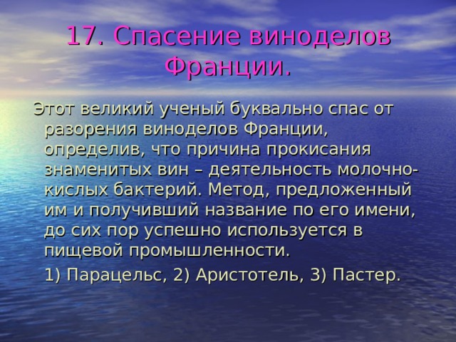17. Спасение виноделов Франции.  Этот великий ученый буквально спас от разорения виноделов Франции, определив, что причина прокисания знаменитых вин – деятельность молочно-кислых бактерий. Метод, предложенный им и получивший название по его имени, до сих пор успешно используется в пищевой промышленности.  1) Парацельс, 2) Аристотель, 3) Пастер. 