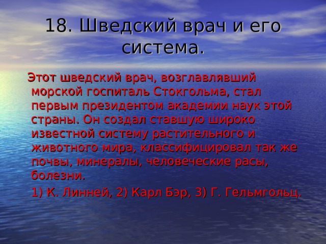 18. Шведский врач и его система.  Этот шведский врач, возглавлявший морской госпиталь Стокгольма, стал первым президентом академии наук этой страны. Он создал ставшую широко известной систему растительного и животного мира, классифицировал так же почвы, минералы, человеческие расы, болезни.  1) К. Линней, 2) Карл Бэр, 3) Г. Гельмгольц. 