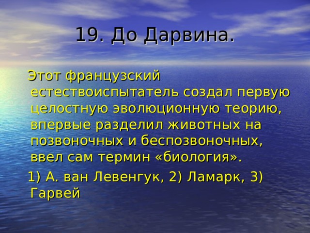 19. До Дарвина.  Этот французский естествоиспытатель создал первую целостную эволюционную теорию, впервые разделил животных на позвоночных и беспозвоночных, ввел сам термин «биология».  1) А. ван Левенгук, 2) Ламарк, 3) Гарвей 