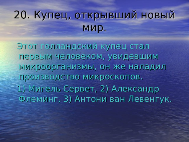 20. Купец, открывший новый мир.  Этот голландский купец стал первым человеком, увидевшим микроорганизмы, он же наладил производство микроскопов.  1) Мигель Сервет, 2) Александр Флеминг, 3) Антони ван Левенгук. 