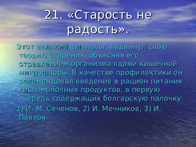 21. «Старость не радость».  Этот великий физиолог выдвинул свою теорию старения, объясняя его отравлением организма ядами кишечной микрофлоры. В качестве профилактики он рекомендовал введение в рацион питания кисломолочных продуктов, в первую очередь содержащих болгарскую палочку.  1) И. М. Сеченов, 2) И. Мечников, 3) И. Павлов 
