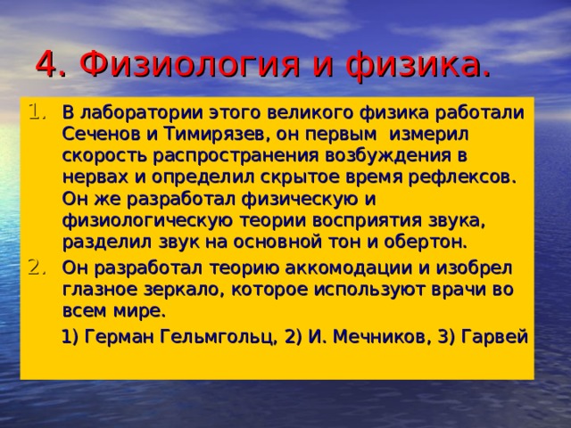 4. Физиология и физика. В лаборатории этого великого физика работали Сеченов и Тимирязев, он первым измерил скорость распространения возбуждения в нервах и определил скрытое время рефлексов. Он же разработал физическую и физиологическую теории восприятия звука, разделил звук на основной тон и обертон. Он разработал теорию аккомодации и изобрел глазное зеркало, которое используют врачи во всем мире.  1) Герман Гельмгольц, 2) И. Мечников, 3) Гарвей 