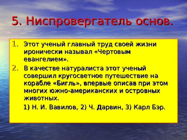 5. Ниспровергатель основ. Этот ученый главный труд своей жизни иронически называл «Чертовым евангелием». В качестве натуралиста этот ученый совершил кругосветное путешествие на корабле «Бигль», впервые описав при этом многих южно-американских и островных животных.  1) Н. И. Вавилов, 2) Ч. Дарвин, 3) Карл Бэр. 