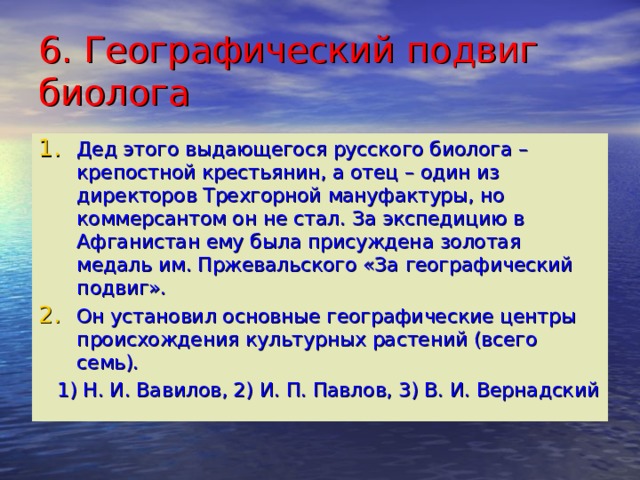 6. Географический подвиг биолога Дед этого выдающегося русского биолога – крепостной крестьянин, а отец – один из директоров Трехгорной мануфактуры, но коммерсантом он не стал. За экспедицию в Афганистан ему была присуждена золотая медаль им. Пржевальского «За географический подвиг». Он установил основные географические центры происхождения культурных растений (всего семь).  1) Н. И. Вавилов, 2) И. П. Павлов, 3) В. И. Вернадский 