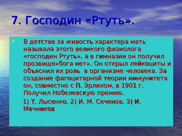 7. Господин «Ртуть». В детстве за живость характера мать называла этого великого физиолога «господин Ртуть», а в гимназии он получил прозвище»бога нет». Он открыл лейкоциты и объяснил их роль в организме человека. За создание фагоцитарной теории иммунитета он, совместно с П. Эрлихом, в 1901 г. Получил Нобелевскую премию.  1) Т. Лысенко, 2) И. М. Сеченов, 3) И. Мечников 