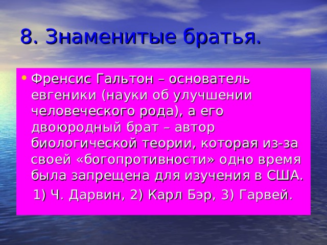 8. Знаменитые братья. Френсис Гальтон – основатель евгеники (науки об улучшении человеческого рода), а его двоюродный брат – автор биологической теории, которая из-за своей «богопротивности» одно время была запрещена для изучения в США.  1) Ч. Дарвин, 2) Карл Бэр, 3) Гарвей. 