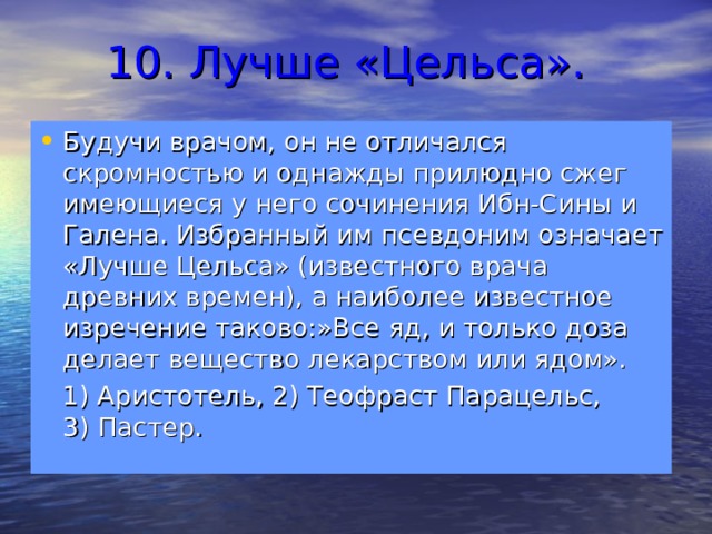 10. Лучше «Цельса». Будучи врачом, он не отличался скромностью и однажды прилюдно сжег имеющиеся у него сочинения Ибн-Сины и Галена. Избранный им псевдоним означает «Лучше Цельса» (известного врача древних времен), а наиболее известное изречение таково:»Все яд, и только доза делает вещество лекарством или ядом».  1) Аристотель, 2) Теофраст Парацельс, 3) Пастер. 