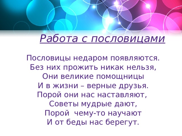 Работа с пословицами  Пословицы недаром появляются. Без них прожить никак нельзя, Они великие помощницы И в жизни – верные друзья. Порой они нас наставляют, Советы мудрые дают, Порой чему-то научают И от беды нас берегут. 