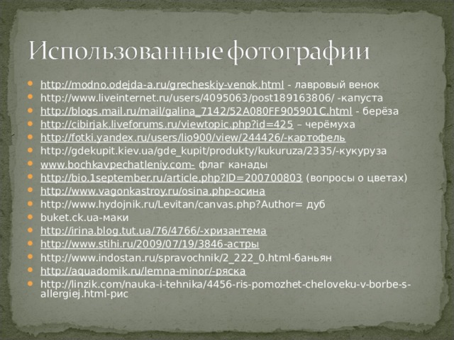 http://modno.odejda-a.ru/grecheskiy-venok.html - лавровый венок http://www.liveinternet.ru/users/4095063/post189163806/ -капуста http://blogs.mail.ru/mail/galina_7142/52A080FF905901C.html - берёза http://cibirjak.liveforums.ru/viewtopic.php?id=425 – черёмуха http://fotki.yandex.ru/users/lio900/view/244426/-картофель http://gdekupit.kiev.ua/gde_kupit/produkty/kukuruza/2335/-кукуруза www.bochkavpechatleniy.com- флаг канады http://bio.1september.ru/article.php?ID=200700803 (вопросы о цветах) http://www.vagonkastroy.ru/osina.php-осина http://www.hydojnik.ru/Levitan/canvas.php?Author= дуб buket.ck.ua-маки http://irina.blog.tut.ua/76/4766/-хризантема http://www.stihi.ru/2009/07/19/3846-астры http://www.indostan.ru/spravochnik/2_222_0.html-баньян http://aquadomik.ru/lemna-minor/-ряска http://linzik.com/nauka-i-tehnika/4456-ris-pomozhet-cheloveku-v-borbe-s-allergiej.html-рис  