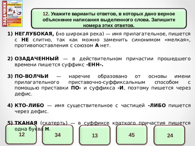 12 . Укажите варианты ответов, в которых дано верное объяснение написания выделенного слова. Запишите номера этих ответов.   НЕГЛУБОКАЯ, ( но широкая река)  — имя прилагательное, пишется с НЕ слитно, так как можно заменить синонимом «мелкая», противопоставления с союзом А нет.  ОЗАДАЧЕННЫЙ — в действительном причастии прошедшего времени пишется суффикс -ЕНН-.  ПО-ВОЛЧЬИ — наречие образовано от основы имени прилагательного приставочно-суффиксальным способом с помощью приставки ПО- и суффикса -И , поэтому пишется через дефис. КТО-ЛИБО — имя существительное с частицей -ЛИБО пишется через дефис.  ТКАНАЯ (скатерть) — в суффиксе краткого причастия пишется одна буква Н .  12 45 34  24 13 14 