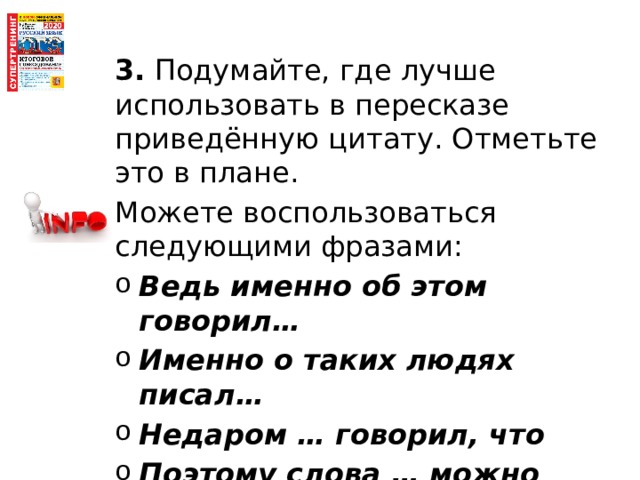 3. Подумайте, где лучше использовать в пересказе приведённую цитату. Отметьте это в плане. Можете воспользоваться следующими фразами: Ведь именно об этом говорил… Именно о таких людях писал… Недаром … говорил, что Поэтому слова … можно отнести и к нашему герою. 