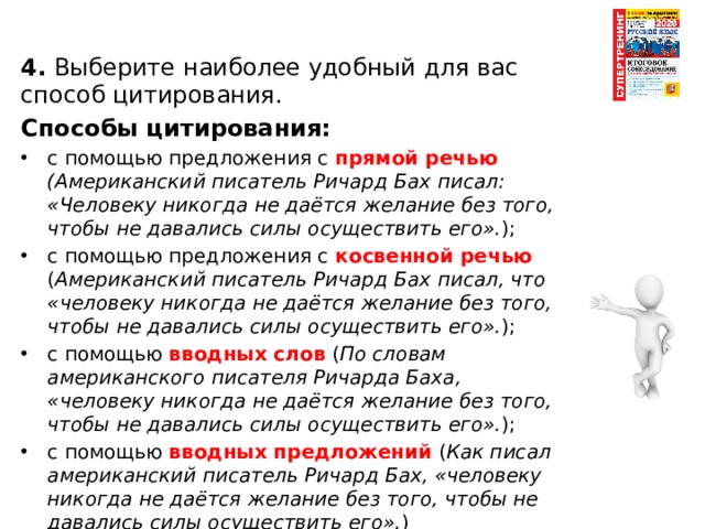 4. Выберите наиболее удобный для вас способ цитирования. Способы цитирования: с помощью предложения с  прямой речью  (Американский писатель Ричард Бах писал: «Человеку никогда не даётся желание без того, чтобы не давались силы осуществить его». ); с помощью предложения с  косвенной речью  ( Американский писатель Ричард Бах писал, что «человеку никогда не даётся желание без того, чтобы не давались силы осуществить его». ); с помощью вводных слов  ( По словам американского писателя Ричарда Баха, «человеку никогда не даётся желание без того, чтобы не давались силы осуществить его». ); с помощью вводных предложений  ( Как писал американский писатель Ричард Бах, «человеку никогда не даётся желание без того, чтобы не давались силы осуществить его». ) 