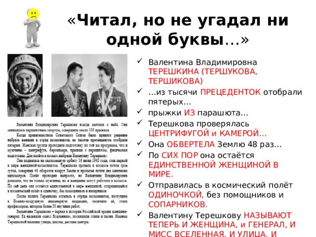 « Читал, но не угадал ни одной буквы …» Валентина Владимировна ТЕРЕШКИНА (ТЕРШУКОВА, ТЕРШИКОВА) … из тысячи ПРЕЦЕДЕНТОК отобрали пятерых… прыжки ИЗ парашюта… Терешкова проверялась ЦЕНТРИФУГОЙ и КАМЕРОЙ… Она ОБВЕРТЕЛА Землю 48 раз… По СИХ ПОР она остаётся ЕДИНСТВЕННОЙ ЖЕНЩИНОЙ В МИРЕ. Отправилась в космический полёт ОДИНОЧКОЙ, без помощников и СОПАРНИКОВ. Валентину Терешкову НАЗЫВАЮТ ТЕПЕРЬ И ЖЕНЩИНА, и ГЕНЕРАЛ, И МИСС ВСЕЛЕННАЯ, И УЛИЦА, И ШКОЛА, И ДЕТСКИЙ САД. 