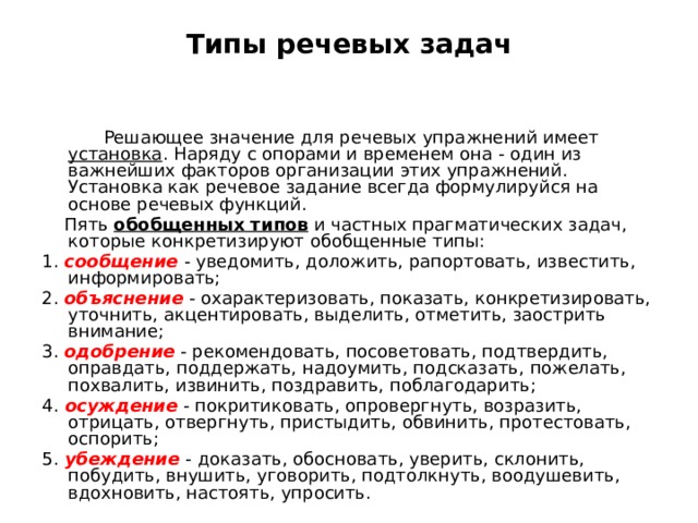 Типы речевых задач  Решающее значение для речевых упражнений имеет установка . Наряду с опорами и временем она - один из важнейших факторов организации этих упражнений. Установка как речевое задание всегда формулируйся на основе речевых функций.  Пять обобщенных типов и частных прагматических задач, которые конкретизируют обобщенные типы: 1. сообщение  - уведомить, доложить, рапортовать, известить, информировать; 2. объяснение - охарактеризовать, показать, конкретизировать, уточнить, акцентировать, выделить, отметить, заострить внимание; 3. одобрение - рекомендовать, посоветовать, подтвердить, оправдать, поддержать, надоумить, подсказать, пожелать, похвалить, извинить, поздравить, поблагодарить; 4.  осуждение - покритиковать, опровергнуть, возразить, отрицать, отвергнуть, пристыдить, обвинить, протестовать, оспорить; 5.  убеждение  - доказать, обосновать, уверить, склонить, побудить, внушить, уговорить, подтолкнуть, воодушевить, вдохновить, настоять, упросить. 