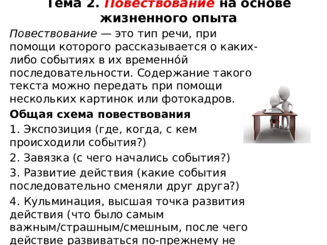 Тема 2. Повествование  на основе жизненного опыта   Повествование — это тип речи, при помощи которого рассказывается о каких-либо событиях в их временно́й последовательности. Содержание такого текста можно передать при помощи нескольких картинок или фотокадров. Общая схема повествования 1. Экспозиция (где, когда, с кем происходили события?) 2. Завязка (с чего начались события?) 3. Развитие действия (какие события последовательно сменяли друг друга?) 4. Кульминация, высшая точка развития действия (что было самым важным/страшным/смешным, после чего действие развиваться по-прежнему не может?) 5. Развязка (чем всё закончилось?) 