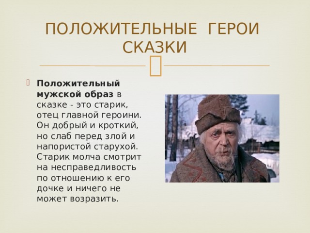 ПОЛОЖИТЕЛЬНЫЕ ГЕРОИ СКАЗКИ Положительный мужской образ  в сказке - это старик, отец главной героини. Он добрый и кроткий, но слаб перед злой и напористой старухой. Старик молча смотрит на несправедливость по отношению к его дочке и ничего не может возразить. 