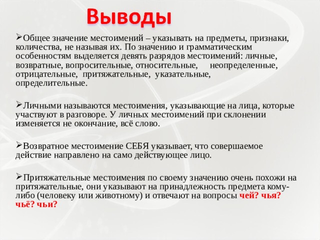 Общее значение местоимений – указывать на предметы, признаки, количества, не называя их. По значению и грамматическим особенностям выделяется девять разрядов местоимений: личные, возвратные, вопросительные, относительные, неопределенные, отрицательные, притяжательные, указательные, определительные.   Личными называются местоимения, указывающие на лица, которые участвуют в разговоре. У личных местоимений при склонении изменяется не окончание, всё слово.   Возвратное местоимение СЕБЯ указывает, что совершаемое действие направлено на само действующее лицо. Притяжательные местоимения по своему значению очень похожи на притяжательные, они указывают на принадлежность предмета кому-либо (человеку или животному) и отвечают на вопросы чей? чья? чьё? чьи?  