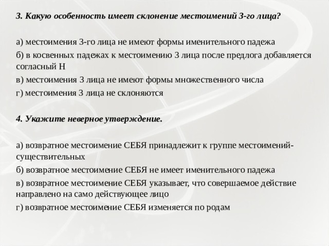 3. Какую особенность имеет склонение местоимений 3-го лица?   а) местоимения 3-го лица не имеют формы именительного падежа б) в косвенных падежах к местоимению 3 лица после предлога добавляется согласный Н в) местоимения 3 лица не имеют формы множественного числа г) местоимения 3 лица не склоняются   4. Укажите неверное утверждение.   а) возвратное местоимение СЕБЯ принадлежит к группе местоимений-существительных б) возвратное местоимение СЕБЯ не имеет именительного падежа в) возвратное местоимение СЕБЯ указывает, что совершаемое действие направлено на само действующее лицо г) возвратное местоимение СЕБЯ изменяется по родам 