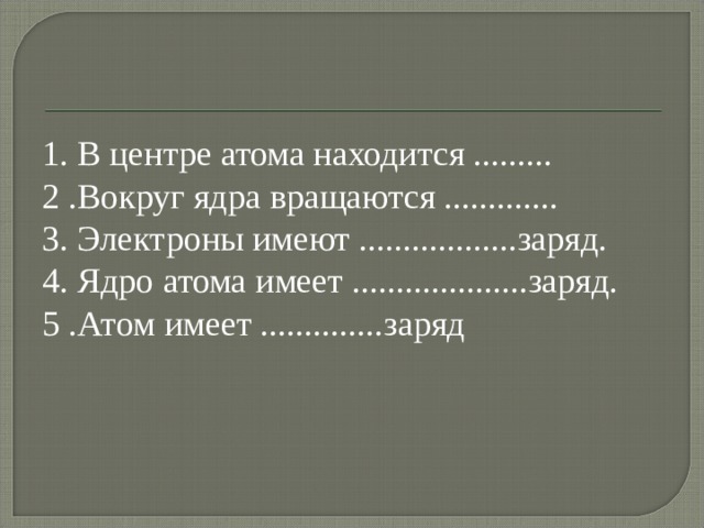 1. В центре атома находится ......... 2 .Вокруг ядра вращаются ............. 3. Электроны имеют ..................заряд. 4. Ядро атома имеет ....................заряд. 5 .Атом имеет ..............заряд 