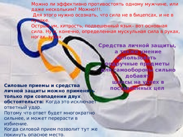 Можно ли эффективно противостоять одному мужчине, или даже нескольким? Можно!!!.  Для этого нужно осознать, что сила не в бицепсах, и не в кулаке. Острый ум, хитрость, подвешенный язык– вот основная сила. Ну и, конечно, определенная мускульная сила в руках, ногах, зубах. Средства личной защиты,  а также умение использовать подручные предметы  для самообороны сильно добавят  шансы на успех в поставленных цел Силовые приемы и средства личной защиты можно применять только при совпадении двух обстоятельств: Когда это исключает ответный удар.   Потому что ответ будет многократно сильнее, и может перерасти в избиение. Когда силовой прием позволит тут же покинуть опасное место. 