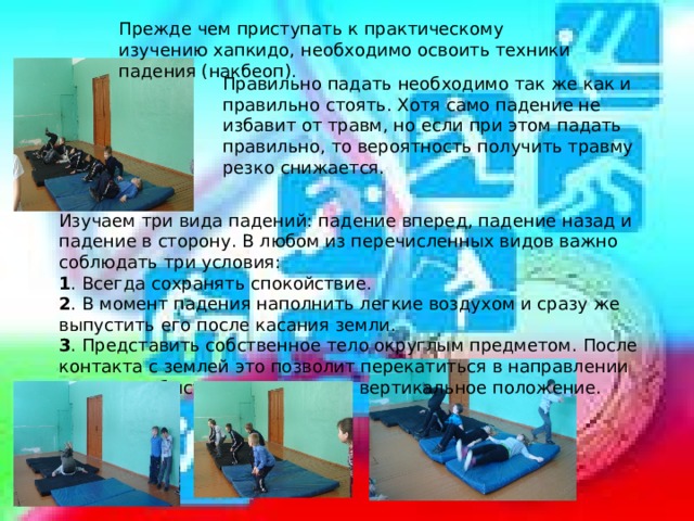 Прежде чем приступать к практическому изучению хапкидо, необходимо освоить техники падения (накбеоп).  Правильно падать необходимо так же как и правильно стоять. Хотя само падение не избавит от травм, но если при этом падать правильно, то вероятность получить травму резко снижается. Изучаем три вида падений: падение вперед, падение назад и падение в сторону. В любом из перечисленных видов важно соблюдать три условия: 1 . Всегда сохранять спокойствие. 2 . В момент падения наполнить легкие воздухом и сразу же выпустить его после касания земли. 3 . Представить собственное тело округлым предметом. После контакта с землей это позволит перекатиться в направлении падения и быстро восстановить вертикальное положение. 