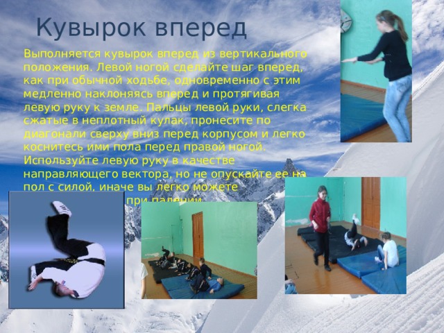 Кувырок вперед Выполняется кувырок вперед из вертикального положения. Левой ногой сделайте шаг вперед, как при обычной ходьбе, одновременно с этим медленно наклоняясь вперед и протягивая левую руку к земле. Пальцы левой руки, слегка сжатые в неплотный кулак, пронесите по диагонали сверху вниз перед корпусом и легко коснитесь ими пола перед правой ногой. Используйте левую руку в качестве направляющего вектора, но не опускайте ее на пол с силой, иначе вы легко можете травмировать ее при падении 