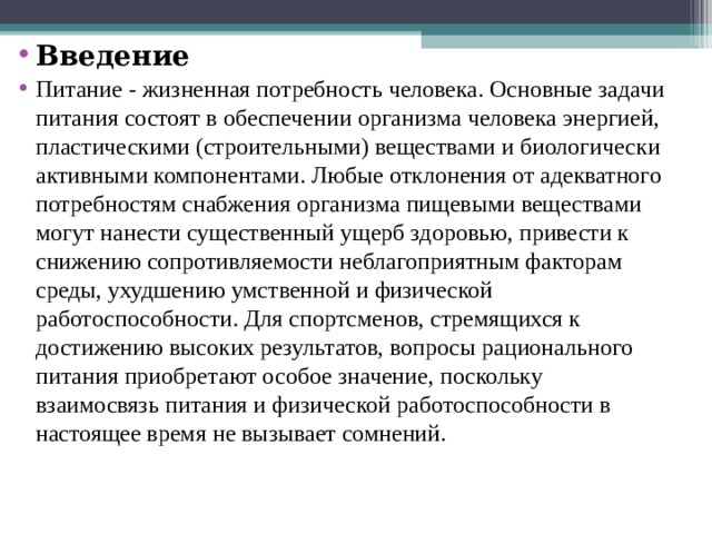 Введение Питание - жизненная потребность человека. Основные задачи питания состоят в обеспечении организма человека энергией, пластическими (строительными) веществами и биологически активными компонентами. Любые отклонения от адекватного потребностям снабжения организма пищевыми веществами могут нанести существенный ущерб здоровью, привести к снижению сопротивляемости неблагоприятным факторам среды, ухудшению умственной и физической работоспособности. Для спортсменов, стремящихся к достижению высоких результатов, вопросы рационального питания приобретают особое значение, поскольку взаимосвязь питания и физической работоспособности в настоящее время не вызывает сомнений. 