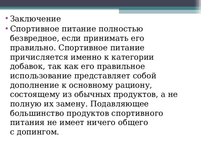 Заключение Спортивное питание полностью безвредное, если принимать его правильно. Спортивное питание причисляется именно к категории добавок, так как его правильное использование представляет собой дополнение к основному рациону, состоящему из обычных продуктов, а не полную их замену. Подавляющее большинство продуктов спортивного питания не имеет ничего общего с допингом. 