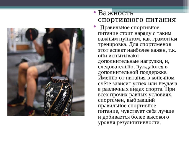 Важность спортивного питания  Правильное спортивное питание стоит наряду с таким важным пунктом, как грамотная тренировка. Для спортсменов этот аспект наиболее важен, т.к. они испытывают дополнительные нагрузки, и, следовательно, нуждаются в дополнительной поддержке. Именно от питания в конечном счёте зависит успех или неудача в различных видах спорта. При всех прочих равных условиях, спортсмен, выбравший правильное спортивное питание, чувствует себя лучше и добивается более высокого уровня результативности. 