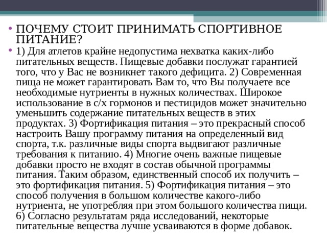 ПОЧЕМУ СТОИТ ПРИНИМАТЬ СПОРТИВНОЕ ПИТАНИЕ? 1) Для атлетов крайне недопустима нехватка каких-либо питательных веществ. Пищевые добавки послужат гарантией того, что у Вас не возникнет такого дефицита. 2) Современная пища не может гарантировать Вам то, что Вы получаете все необходимые нутриенты в нужных количествах. Широкое использование в с/х гормонов и пестицидов может значительно уменьшить содержание питательных веществ в этих продуктах. 3) Фортификация питания – это прекрасный способ настроить Вашу программу питания на определенный вид спорта, т.к. различные виды спорта выдвигают различные требования к питанию. 4) Многие очень важные пищевые добавки просто не входят в состав обычной программы питания. Таким образом, единственный способ их получить – это фортификация питания. 5) Фортификация питания – это способ получения в большом количестве какого-либо нутриента, не употребляя при этом большого количества пищи. 6) Согласно результатам ряда исследований, некоторые питательные вещества лучше усваиваются в форме добавок. 