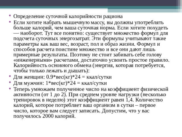 Определение суточной калорийности рациона Если хотите набрать мышечную массу, вы должны употреблять больше калорий, чем ваша суточная норма. Если хотите похудеть — наоборот. Тут все понятно: существует множество формул для подсчета суточных энергозатрат. Эти формулы учитывают такие параметры как ваш вес, возраст, пол и образ жизни. Формул и способов расчета поистине множество и все они дают лишь примерные результаты. Поэтому не стоит забивать себе голову «инженерными» расчетами, достаточно усвоить простое правило. Калорийность основного обмена (энергия, которая потребуется, чтобы только лежать и дышать): Для женщин: 0.9*вес(кг)*24 = ккал/сутки Для мужчин: 1*вес(кг)*24 = ккал/сутки Теперь умножаем полученное число на коэффициент физической активности (от 1 до 2). При среднем уровне нагрузки (несколько тренировок в неделю) этот коэффициент равен 1,4. Количество калорий, которое потребляет ваш организм в сутки – первое число, которое вам следует записать. Допустим, что у вас получилось 2000 калорий.    