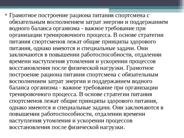 Грамотное построение рациона питания спортсмена с обязательным восполнением затрат энергии и поддержанием водного баланса организма - важное требование при организации тренировочного процесса. В основе стратегии питания спортсменов лежат общие принципы здорового питания, однако имеются и специальные задачи. Они заключаются в повышении работоспособности, отдалении времени наступления утомления и ускорении процессов восстановления после физической нагрузки. Грамотное построение рациона питания спортсмена с обязательным восполнением затрат энергии и поддержанием водного баланса организма - важное требование при организации тренировочного процесса. В основе стратегии питания спортсменов лежат общие принципы здорового питания, однако имеются и специальные задачи. Они заключаются в повышении работоспособности, отдалении времени наступления утомления и ускорении процессов восстановления после физической нагрузки. 