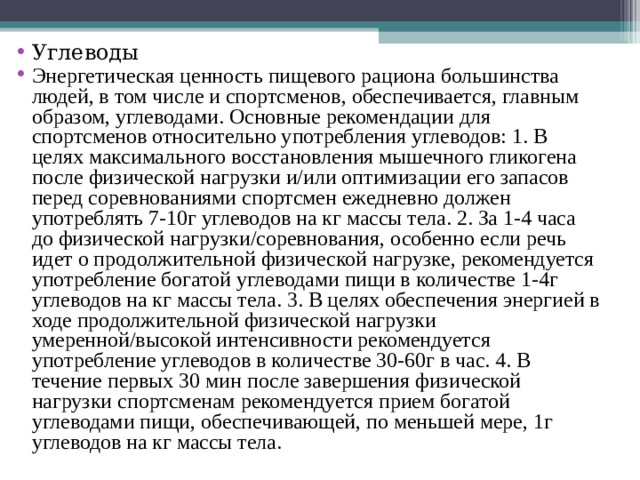 Углеводы Энергетическая ценность пищевого рациона большинства людей, в том числе и спортсменов, обеспечивается, главным образом, углеводами. Основные рекомендации для спортсменов относительно употребления углеводов: 1. В целях максимального восстановления мышечного гликогена после физической нагрузки и/или оптимизации его запасов перед соревнованиями спортсмен ежедневно должен употреблять 7-10г углеводов на кг массы тела. 2. За 1-4 часа до физической нагрузки/соревнования, особенно если речь идет о продолжительной физической нагрузке, рекомендуется употребление богатой углеводами пищи в количестве 1-4г углеводов на кг массы тела. 3. В целях обеспечения энергией в ходе продолжительной физической нагрузки умеренной/высокой интенсивности рекомендуется употребление углеводов в количестве 30-60г в час. 4. В течение первых 30 мин после завершения физической нагрузки спортсменам рекомендуется прием богатой углеводами пищи, обеспечивающей, по меньшей мере, 1г углеводов на кг массы тела. 