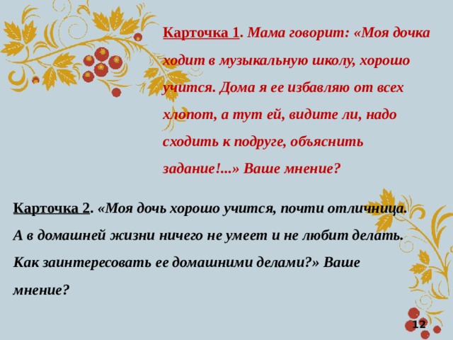 Карточка 1 . Мама говорит: «Моя дочка ходит в музыкальную школу, хорошо учится. Дома я ее избавляю от всех  хлопот, а тут ей, видите ли, надо сходить к подруге, объяснить задание!...» Ваше мнение? Карточка 2 . «Моя дочь хорошо учится, почти отличница. А в домашней жизни ничего не умеет и не любит делать. Как заинтересовать ее домашними делами?» Ваше мнение?  